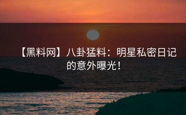 【黑料网】八卦猛料：明星私密日记的意外曝光！