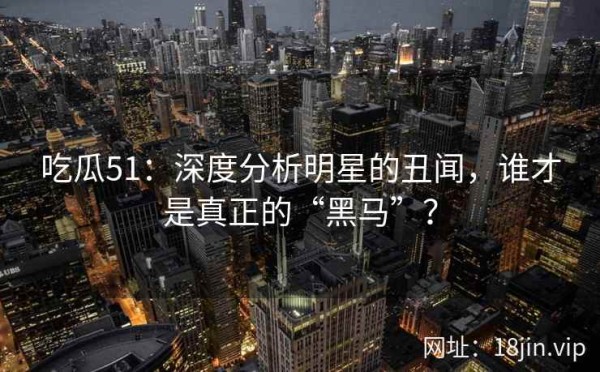 吃瓜51：深度分析明星的丑闻，谁才是真正的“黑马”？ 第2张