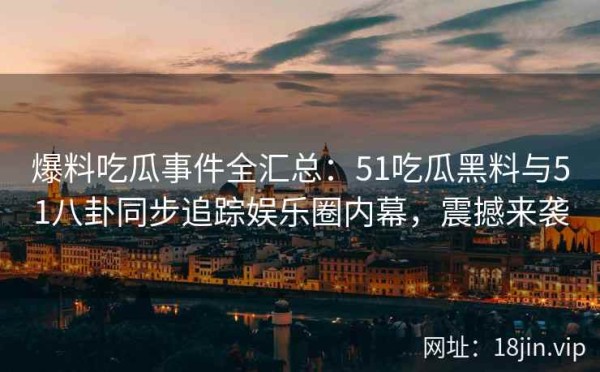 爆料吃瓜事件全汇总：51吃瓜黑料与51八卦同步追踪娱乐圈内幕，震撼来袭 第1张