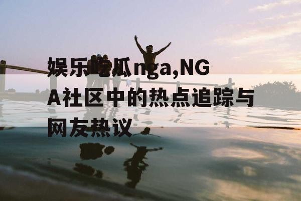 娱乐吃瓜nga,NGA社区中的热点追踪与网友热议