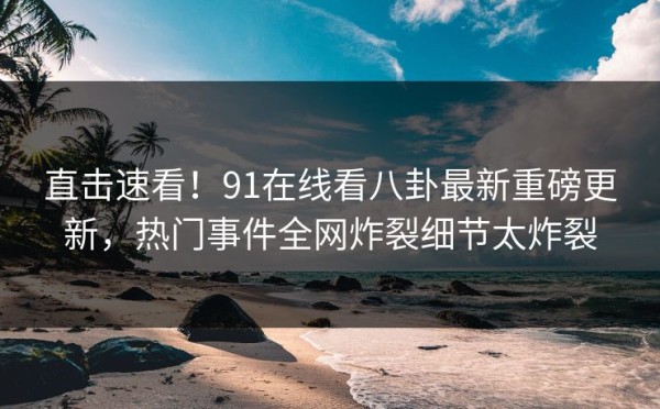 直击速看！91在线看八卦最新重磅更新，热门事件全网炸裂细节太炸裂