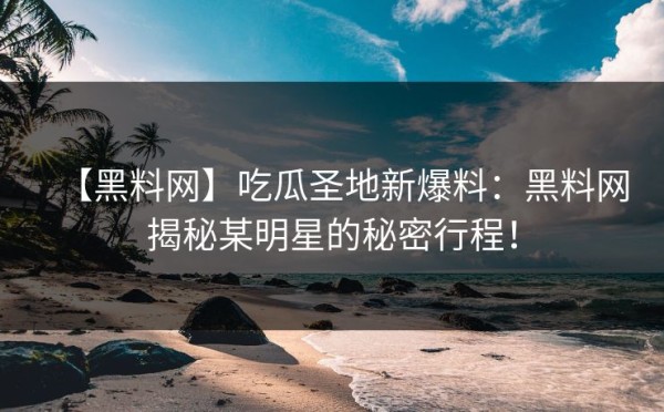 【黑料网】吃瓜圣地新爆料：黑料网揭秘某明星的秘密行程！