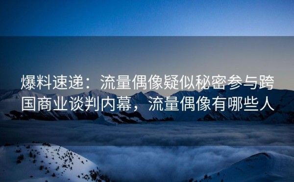 爆料速递：流量偶像疑似秘密参与跨国商业谈判内幕，流量偶像有哪些人