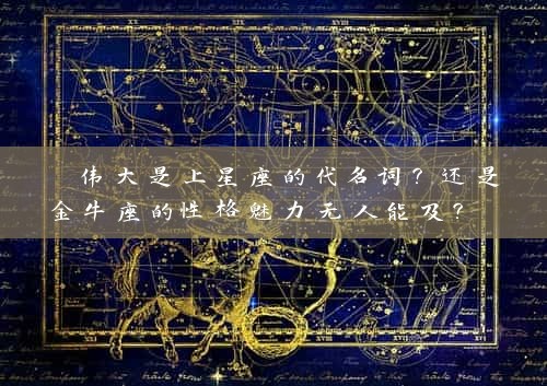  伟大是上星座的代名词？还是金牛座的性格魅力无人能及？ 