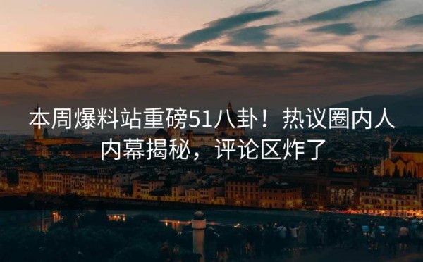 本周爆料站重磅51八卦！热议圈内人内幕揭秘，评论区炸了