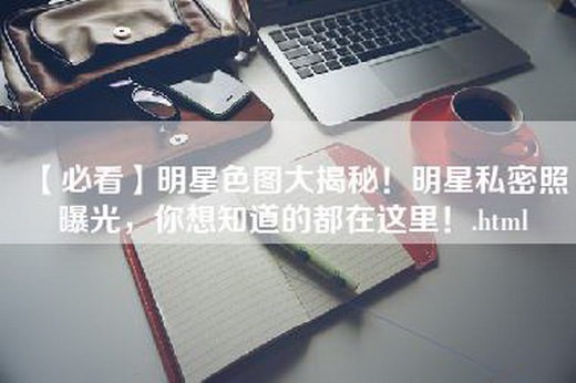【必看】明星色图大揭秘！明星私密照曝光，你想知道的都在这里！
