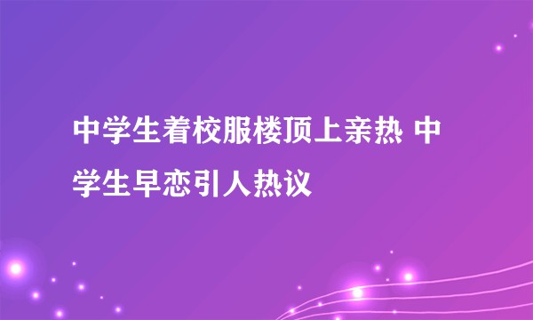 中学生着校服楼顶上亲热 中学生早恋引人热议