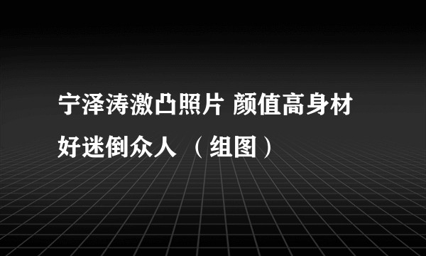 宁泽涛激凸照片 颜值高身材好迷倒众人 （组图）