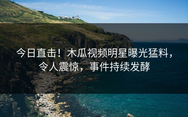 今日直击！木瓜视频明星曝光猛料，令人震惊，事件持续发酵