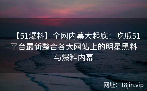 【51爆料】全网内幕大起底：吃瓜51平台最新整合各大网站上的明星黑料与爆料内幕 第1张