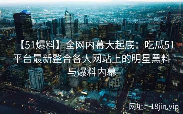 【51爆料】全网内幕大起底：吃瓜51平台最新整合各大网站上的明星黑料与爆料内幕 第2张