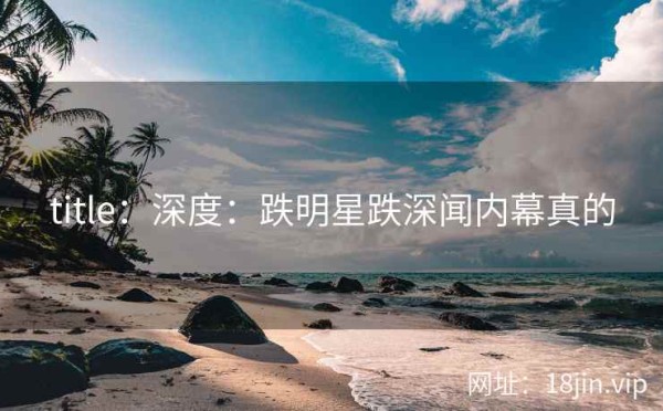 title：深度：跌明星跌深闻内幕真的
