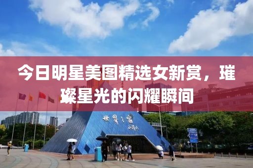 今日明星美图精选女新赏，璀璨星光的闪耀瞬间