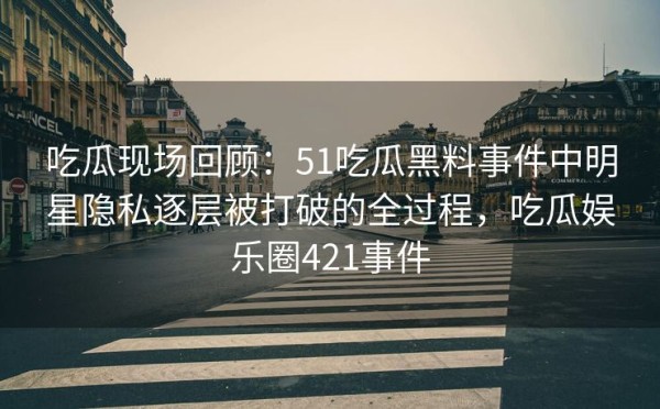 吃瓜现场回顾：51吃瓜黑料事件中明星隐私逐层被打破的全过程，吃瓜娱乐圈421事件