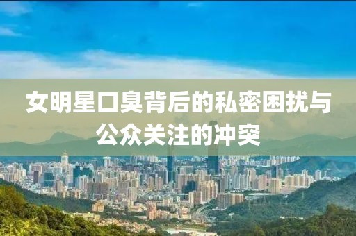女明星口臭背后的私密困扰与公众关注的冲突