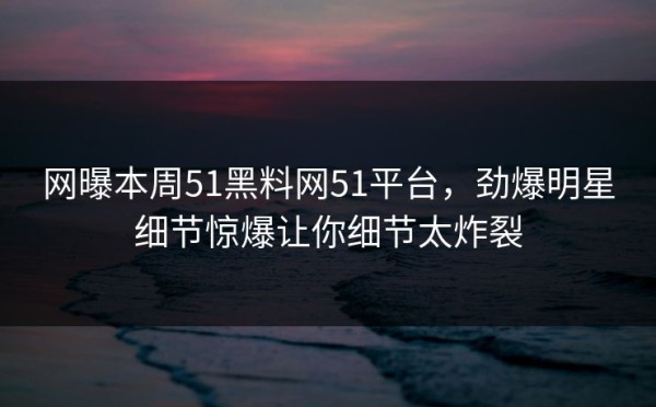 网曝本周51黑料网51平台，劲爆明星细节惊爆让你细节太炸裂
