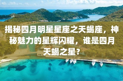揭秘四月明星星座之天蝎座，神秘魅力的星辉闪耀，谁是四月天蝎之星？
