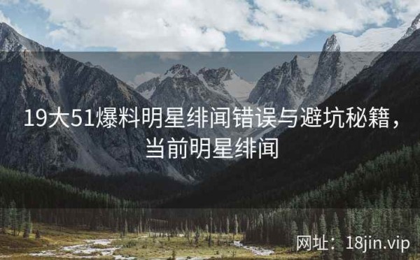 19大51爆料明星绯闻错误与避坑秘籍，当前明星绯闻