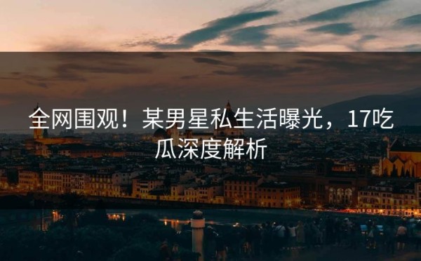 全网围观！某男星私生活曝光，17吃瓜深度解析