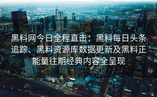 黑料网今日全程直击：黑料每日头条追踪、黑料资源库数据更新及黑料正能量往期经典内容全呈现