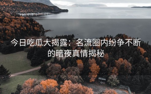 今日吃瓜大揭露：名流圈内纷争不断的暗夜真情揭秘