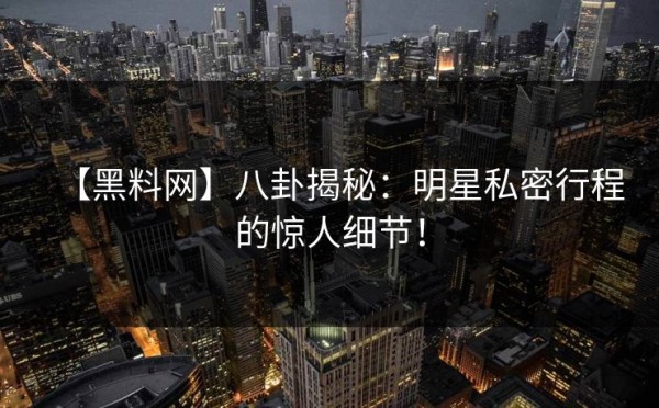 【黑料网】八卦揭秘：明星私密行程的惊人细节！
