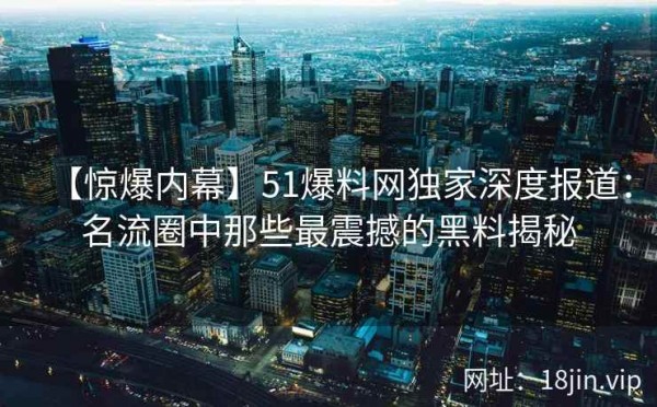 【惊爆内幕】51爆料网独家深度报道：名流圈中那些最震撼的黑料揭秘