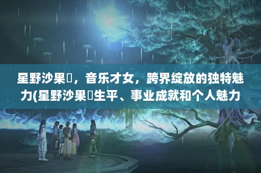 星野沙果恵，音乐才女，跨界绽放的独特魅力(星野沙果恵生平、事业成就和个人魅力，带您领略这位音乐才女的风采)