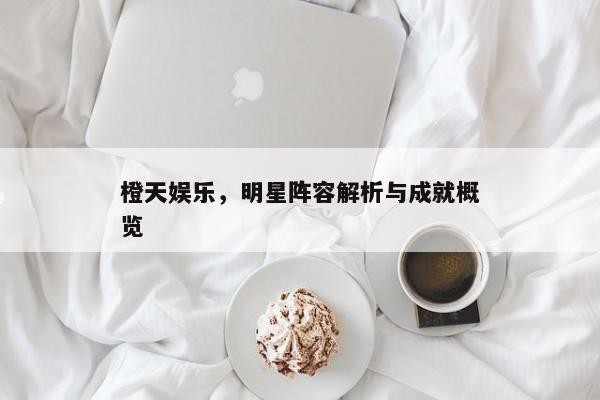 橙天娱乐，明星阵容解析与成就概览