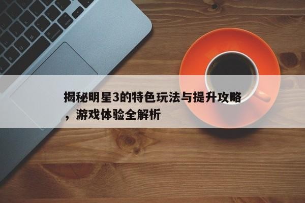 揭秘明星3的游戏特色玩法及提升攻略，全面解析