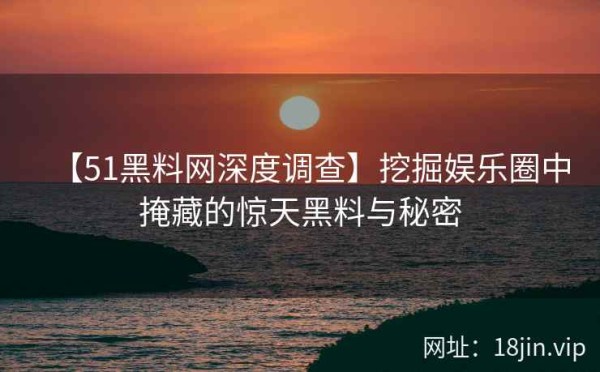 【51黑料网深度调查】挖掘娱乐圈中掩藏的惊天黑料与秘密
