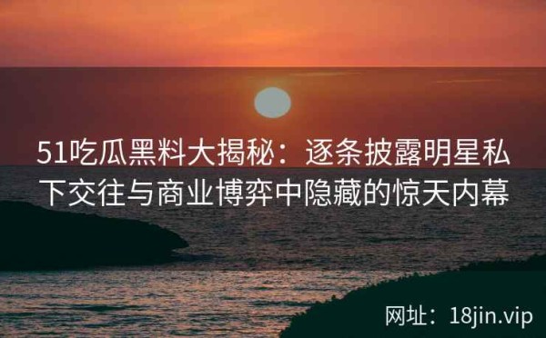 51吃瓜黑料大揭秘：逐条披露明星私下交往与商业博弈中隐藏的惊天内幕