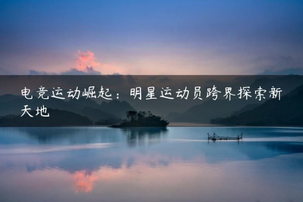 电竞运动崛起：明星运动员跨界探索新天地