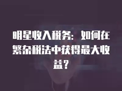 明星收入税务：如何在繁杂税法中获得最大收益？