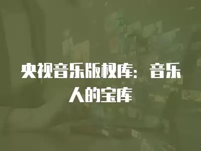 央视音乐版权库：音乐人的宝库