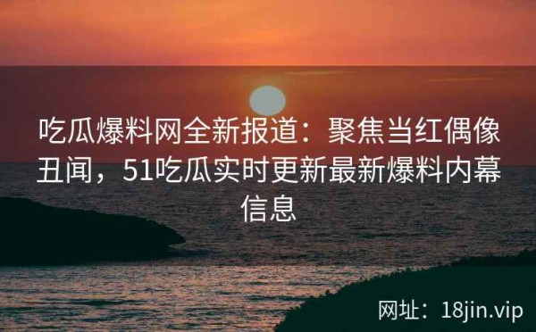 吃瓜爆料网全新报道：聚焦当红偶像丑闻，51吃瓜实时更新最新爆料内幕信息