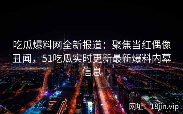 吃瓜爆料网全新报道：聚焦当红偶像丑闻，51吃瓜实时更新最新爆料内幕信息