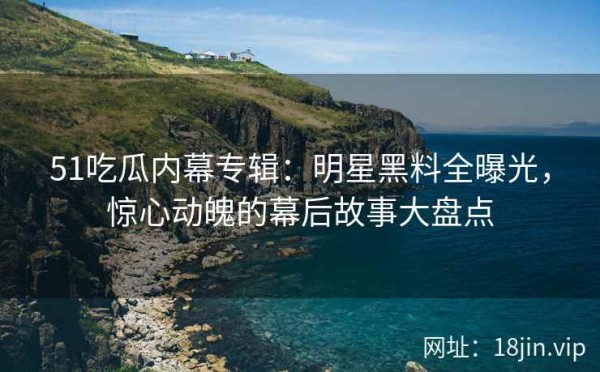 51吃瓜内幕专辑：明星黑料全曝光，惊心动魄的幕后故事大盘点