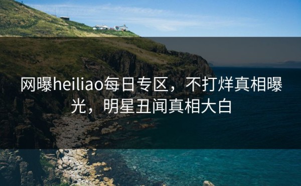 网曝heiliao每日专区，不打烊真相曝光，明星丑闻真相大白