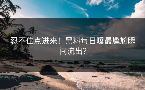 忍不住点进来！黑料每日曝最尴尬瞬间流出？
