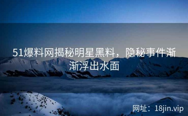 51爆料网揭秘明星黑料，隐秘事件渐渐浮出水面