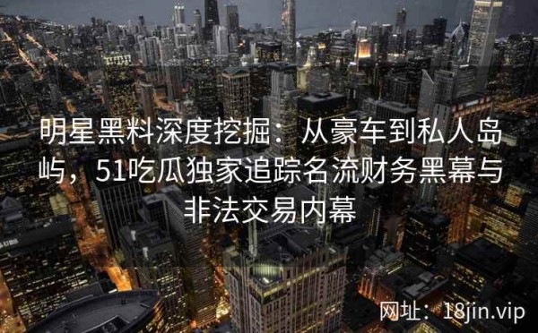 明星黑料深度挖掘：从豪车到私人岛屿，51吃瓜独家追踪名流财务黑幕与非法交易内幕