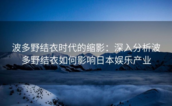 波多野结衣时代的缩影：深入分析波多野结衣如何影响日本娱乐产业