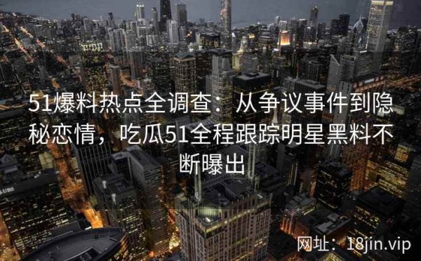 51爆料热点全调查：从争议事件到隐秘恋情，吃瓜51全程跟踪明星黑料不断曝出
