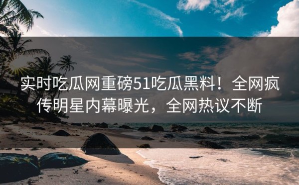 实时吃瓜网重磅51吃瓜黑料！全网疯传明星内幕曝光，全网热议不断