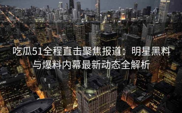 吃瓜51全程直击聚焦报道：明星黑料与爆料内幕最新动态全解析