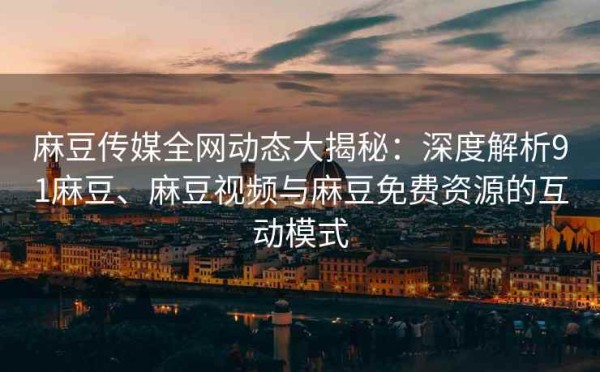 麻豆传媒全网动态大揭秘：深度解析91麻豆、麻豆视频与麻豆免费资源的互动模式