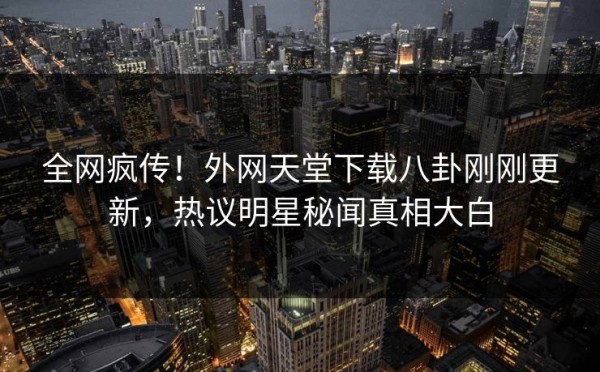 全网疯传！外网天堂下载八卦刚刚更新，热议明星秘闻真相大白