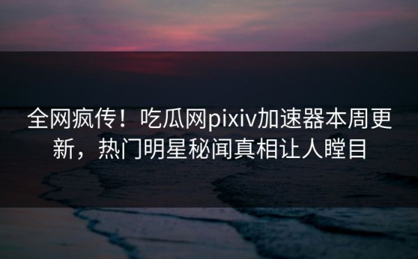 全网疯传！吃瓜网pixiv加速器本周更新，热门明星秘闻真相让人瞠目