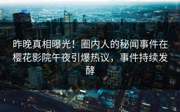 昨晚真相曝光！圈内人的秘闻事件在樱花影院午夜引爆热议，事件持续发酵